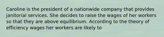 Caroline is the president of a nationwide company that provides janitorial services. She decides to raise the wages of her workers so that they are above equilibrium. According to the theory of efficiency wages her workers are likely to