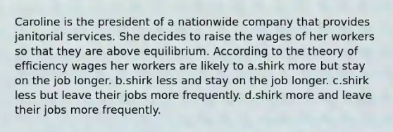 Caroline is the president of a nationwide company that provides janitorial services. She decides to raise the wages of her workers so that they are above equilibrium. According to the theory of efficiency wages her workers are likely to a.shirk more but stay on the job longer. b.shirk less and stay on the job longer. c.shirk less but leave their jobs more frequently. d.shirk more and leave their jobs more frequently.