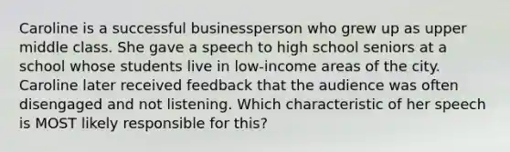 Caroline is a successful businessperson who grew up as upper middle class. She gave a speech to high school seniors at a school whose students live in low-income areas of the city. Caroline later received feedback that the audience was often disengaged and not listening. Which characteristic of her speech is MOST likely responsible for this?