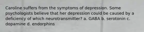 Caroline suffers from the symptoms of depression. Some psychologists believe that her depression could be caused by a deficiency of which neurotransmitter? a. GABA b. serotonin c. dopamine d. endorphins