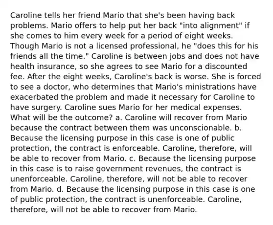 Caroline tells her friend Mario that she's been having back problems. Mario offers to help put her back "into alignment" if she comes to him every week for a period of eight weeks. Though Mario is not a licensed professional, he "does this for his friends all the time." Caroline is between jobs and does not have health insurance, so she agrees to see Mario for a discounted fee. After the eight weeks, Caroline's back is worse. She is forced to see a doctor, who determines that Mario's ministrations have exacerbated the problem and made it necessary for Caroline to have surgery. Caroline sues Mario for her medical expenses. What will be the outcome? a. Caroline will recover from Mario because the contract between them was unconscionable. b. Because the licensing purpose in this case is one of public protection, the contract is enforceable. Caroline, therefore, will be able to recover from Mario. c. Because the licensing purpose in this case is to raise government revenues, the contract is unenforceable. Caroline, therefore, will not be able to recover from Mario. d. Because the licensing purpose in this case is one of public protection, the contract is unenforceable. Caroline, therefore, will not be able to recover from Mario.