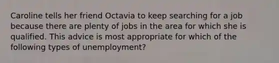 Caroline tells her friend Octavia to keep searching for a job because there are plenty of jobs in the area for which she is qualified. This advice is most appropriate for which of the following types of unemployment?