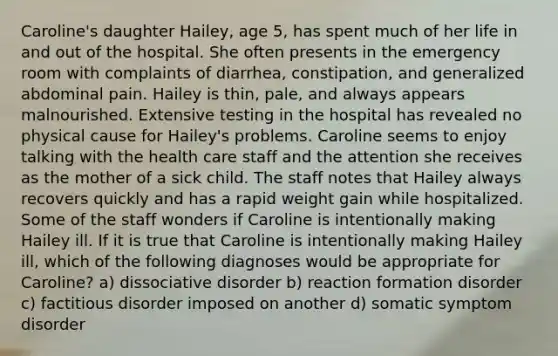 Caroline's daughter Hailey, age 5, has spent much of her life in and out of the hospital. She often presents in the emergency room with complaints of diarrhea, constipation, and generalized abdominal pain. Hailey is thin, pale, and always appears malnourished. Extensive testing in the hospital has revealed no physical cause for Hailey's problems. Caroline seems to enjoy talking with the health care staff and the attention she receives as the mother of a sick child. The staff notes that Hailey always recovers quickly and has a rapid weight gain while hospitalized. Some of the staff wonders if Caroline is intentionally making Hailey ill. If it is true that Caroline is intentionally making Hailey ill, which of the following diagnoses would be appropriate for Caroline? a) dissociative disorder b) reaction formation disorder c) factitious disorder imposed on another d) somatic symptom disorder