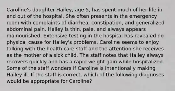 Caroline's daughter Hailey, age 5, has spent much of her life in and out of the hospital. She often presents in the emergency room with complaints of diarrhea, constipation, and generalized abdominal pain. Hailey is thin, pale, and always appears malnourished. Extensive testing in the hospital has revealed no physical cause for Hailey's problems. Caroline seems to enjoy talking with the health care staff and the attention she receives as the mother of a sick child. The staff notes that Hailey always recovers quickly and has a rapid weight gain while hospitalized. Some of the staff wonders if Caroline is intentionally making Hailey ill. If the staff is correct, which of the following diagnoses would be appropriate for Caroline?