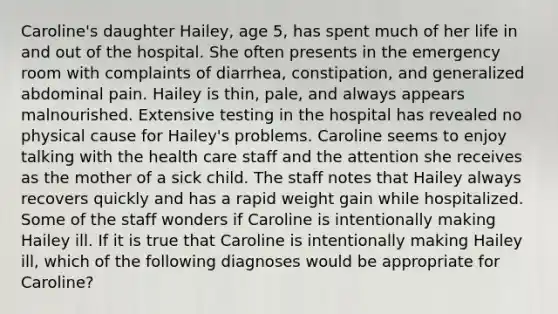 Caroline's daughter Hailey, age 5, has spent much of her life in and out of the hospital. She often presents in the emergency room with complaints of diarrhea, constipation, and generalized abdominal pain. Hailey is thin, pale, and always appears malnourished. Extensive testing in the hospital has revealed no physical cause for Hailey's problems. Caroline seems to enjoy talking with the health care staff and the attention she receives as the mother of a sick child. The staff notes that Hailey always recovers quickly and has a rapid weight gain while hospitalized. Some of the staff wonders if Caroline is intentionally making Hailey ill. If it is true that Caroline is intentionally making Hailey ill, which of the following diagnoses would be appropriate for Caroline?