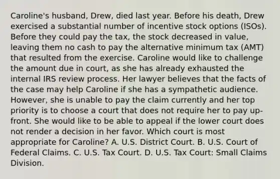 Caroline's husband, Drew, died last year. Before his death, Drew exercised a substantial number of incentive stock options (ISOs). Before they could pay the tax, the stock decreased in value, leaving them no cash to pay the alternative minimum tax (AMT) that resulted from the exercise. Caroline would like to challenge the amount due in court, as she has already exhausted the internal IRS review process. Her lawyer believes that the facts of the case may help Caroline if she has a sympathetic audience. However, she is unable to pay the claim currently and her top priority is to choose a court that does not require her to pay up-front. She would like to be able to appeal if the lower court does not render a decision in her favor. Which court is most appropriate for Caroline? A. U.S. District Court. B. U.S. Court of Federal Claims. C. U.S. Tax Court. D. U.S. Tax Court: Small Claims Division.