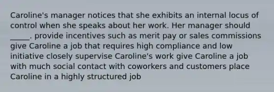 Caroline's manager notices that she exhibits an internal locus of control when she speaks about her work. Her manager should _____. provide incentives such as merit pay or sales commissions give Caroline a job that requires high compliance and low initiative closely supervise Caroline's work give Caroline a job with much social contact with coworkers and customers place Caroline in a highly structured job