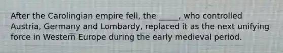 After the Carolingian empire fell, the _____, who controlled Austria, Germany and Lombardy, replaced it as the next unifying force in Western Europe during the early medieval period.