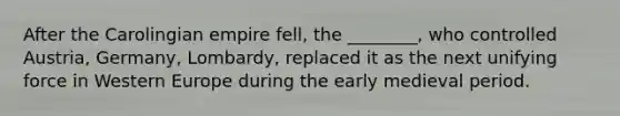 After the Carolingian empire fell, the ________, who controlled Austria, Germany, Lombardy, replaced it as the next unifying force in Western Europe during the early medieval period.