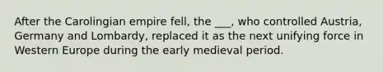 After the Carolingian empire fell, the ___, who controlled Austria, Germany and Lombardy, replaced it as the next unifying force in Western Europe during the early medieval period.