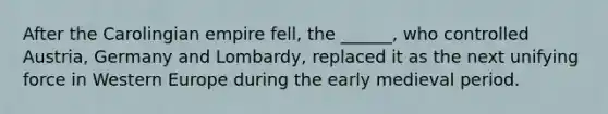 After the Carolingian empire fell, the ______, who controlled Austria, Germany and Lombardy, replaced it as the next unifying force in Western Europe during the early medieval period.