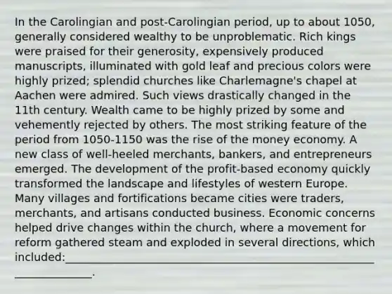 In the Carolingian and post-Carolingian period, up to about 1050, generally considered wealthy to be unproblematic. Rich kings were praised for their generosity, expensively produced manuscripts, illuminated with gold leaf and precious colors were highly prized; splendid churches like Charlemagne's chapel at Aachen were admired. Such views drastically changed in the 11th century. Wealth came to be highly prized by some and vehemently rejected by others. The most striking feature of the period from 1050-1150 was the rise of the money economy. A new class of well-heeled merchants, bankers, and entrepreneurs emerged. The development of the profit-based economy quickly transformed the landscape and lifestyles of western Europe. Many villages and fortifications became cities were traders, merchants, and artisans conducted business. Economic concerns helped drive changes within the church, where a movement for reform gathered steam and exploded in several directions, which included:______________________________________________________________________.