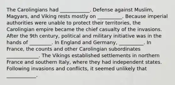 The Carolingians had ____________. Defense against Muslim, Magyars, and Viking rests mostly on __________. Because imperial authorities were unable to protect their territories, the Carolingian empire became the chief casualty of the invasions. After the 9th century, political and military initiative was in the hands of _________. In England and Germany, __________. In France, the counts and other Carolingian subordinates _____________. The Vikings established settlements in northern France and southern Italy, where they had independent states. Following invasions and conflicts, it seemed unlikely that ____________.