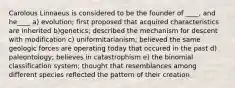 Carolous Linnaeus is considered to be the founder of ____, and he____ a) evolution; first proposed that acquired characteristics are inherited b)genetics; described the mechanism for descent with modification c) uniformitarianism; believed the same geologic forces are operating today that occured in the past d) paleontology; believes in catastrophism e) the binomial classification system; thought that resemblances among different species reflected the pattern of their creation