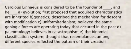Carolous Linnaeus is considered to be the founder of ____, and he____ a) evolution; first proposed that acquired characteristics are inherited b)genetics; described the mechanism for descent with modification c) uniformitarianism; believed the same geologic forces are operating today that occured in the past d) paleontology; believes in catastrophism e) the binomial classification system; thought that resemblances among different species reflected the pattern of their creation