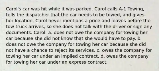 Carol's car was hit while it was parked. Carol calls A-1 Towing, tells the dispatcher that the car needs to be towed, and gives her location. Carol never mentions a price and leaves before the tow truck arrives, so she does not talk with the driver or sign any documents. Carol: a. does not owe the company for towing her car because she did not know that she would have to pay. b. does not owe the company for towing her car because she did not have a chance to reject its services. c. owes the company for towing her car under an implied contract. d. owes the company for towing her car under an express contract.