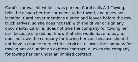 Carol's car was hit while it was parked. Carol calls A-1 Towing, tells the dispatcher the car needs to be towed, and gives her location. Carol never mentions a price and leaves before the tow truck arrives, so she does not talk with the driver or sign any documents. Carol: a. does not owe the company for towing her car, because she did not know that she would have to pay. b. does not owe the company for towing her car, because she did not have a chance to reject its services. c. owes the company for towing her car under an express contract. d. owes the company for towing her car under an implied contract.