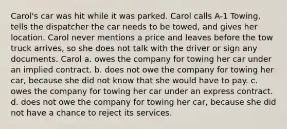 Carol's car was hit while it was parked. Carol calls A-1 Towing, tells the dispatcher the car needs to be towed, and gives her location. Carol never mentions a price and leaves before the tow truck arrives, so she does not talk with the driver or sign any documents. Carol a. owes the company for towing her car under an implied contract. b. does not owe the company for towing her car, because she did not know that she would have to pay. c. owes the company for towing her car under an express contract. d. does not owe the company for towing her car, because she did not have a chance to reject its services.