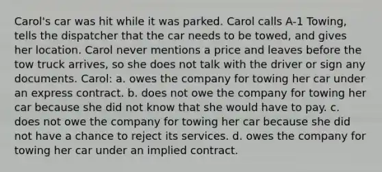 Carol's car was hit while it was parked. Carol calls A-1 Towing, tells the dispatcher that the car needs to be towed, and gives her location. Carol never mentions a price and leaves before the tow truck arrives, so she does not talk with the driver or sign any documents. Carol: a. owes the company for towing her car under an express contract. b. does not owe the company for towing her car because she did not know that she would have to pay. c. does not owe the company for towing her car because she did not have a chance to reject its services. d. owes the company for towing her car under an implied contract.