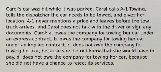 Carol's car was hit while it was parked. Carol calls A-1 Towing, tells the dispatcher the car needs to be towed, and gives her location. A-1 never mentions a price and leaves before the tow truck arrives, and Carol does not talk with the driver or sign any documents. Carol: a. owes the company for towing her car under an express contract. b. owes the company for towing her car under an implied contract. c. does not owe the company for towing her car, because she did not know that she would have to pay. d. does not owe the company for towing her car, because she did not have a chance to reject its services.