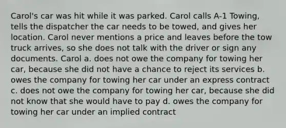 Carol's car was hit while it was parked. Carol calls A-1 Towing, tells the dispatcher the car needs to be towed, and gives her location. Carol never mentions a price and leaves before the tow truck arrives, so she does not talk with the driver or sign any documents. Carol a. does not owe the company for towing her car, because she did not have a chance to reject its services b. owes the company for towing her car under an express contract c. does not owe the company for towing her car, because she did not know that she would have to pay d. owes the company for towing her car under an implied contract