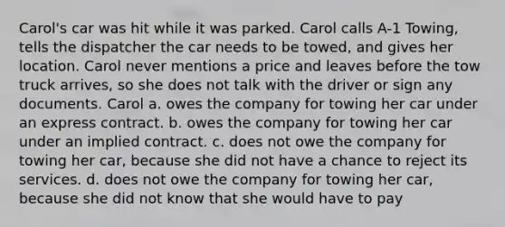 Carol's car was hit while it was parked. Carol calls A-1 Towing, tells the dispatcher the car needs to be towed, and gives her location. Carol never mentions a price and leaves before the tow truck arrives, so she does not talk with the driver or sign any documents. Carol a. owes the company for towing her car under an express contract. b. owes the company for towing her car under an implied contract. c. does not owe the company for towing her car, because she did not have a chance to reject its services. d. does not owe the company for towing her car, because she did not know that she would have to pay