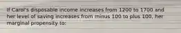 If Carol's disposable income increases from 1200 to 1700 and her level of saving increases from minus 100 to plus 100, her marginal propensity to: