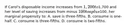 If Carol's disposable income increases from 1,200 to1,700 and her level of saving increases from minus 100 to a plus100, her marginal propensity to: A. save is three-fifths. B. consume is one-half. C. consume is three-fifths. D. consume is two-fifths.