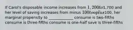 If Carol's disposable income increases from 1,200 to1,700 and her level of saving increases from minus 100 to a plus100, her marginal propensity to _____________ consume is two-fifths consume is three-fifths consume is one-half save is three-fifths