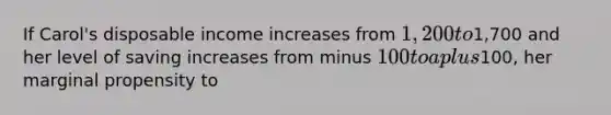 If Carol's disposable income increases from 1,200 to1,700 and her level of saving increases from minus 100 to a plus100, her marginal propensity to