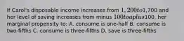 If Carol's disposable income increases from 1,200 to1,700 and her level of saving increases from minus 100 to a plus100, her marginal propensity to: A. consume is one-half B. consume is two-fifths C. consume is three-fifths D. save is three-fifths