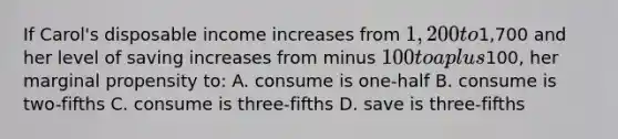 If Carol's disposable income increases from 1,200 to1,700 and her level of saving increases from minus 100 to a plus100, her marginal propensity to: A. consume is one-half B. consume is two-fifths C. consume is three-fifths D. save is three-fifths