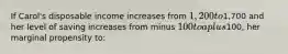 If Carol's disposable income increases from 1,200 to1,700 and her level of saving increases from minus 100 to a plus100, her marginal propensity to: