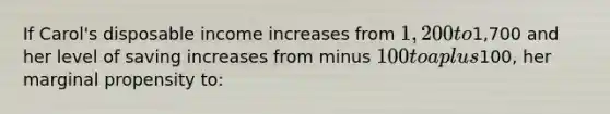 If Carol's disposable income increases from 1,200 to1,700 and her level of saving increases from minus 100 to a plus100, her marginal propensity to: