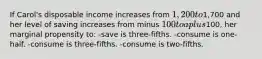 If Carol's disposable income increases from 1,200 to1,700 and her level of saving increases from minus 100 to a plus100, her marginal propensity to: -save is three-fifths. -consume is one-half. -consume is three-fifths. -consume is two-fifths.