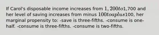 If Carol's disposable income increases from 1,200 to1,700 and her level of saving increases from minus 100 to a plus100, her marginal propensity to: -save is three-fifths. -consume is one-half. -consume is three-fifths. -consume is two-fifths.