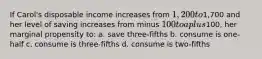 If Carol's disposable income increases from 1,200 to1,700 and her level of saving increases from minus 100 to a plus100, her marginal propensity to: a. save three-fifths b. consume is one-half c. consume is three-fifths d. consume is two-fifths