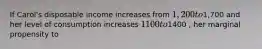 If Carol's disposable income increases from 1,200 to1,700 and her level of consumption increases 1100 to1400 , her marginal propensity to