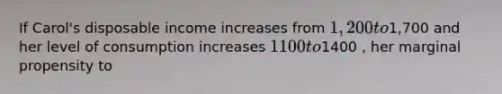 If Carol's disposable income increases from 1,200 to1,700 and her level of consumption increases 1100 to1400 , her marginal propensity to