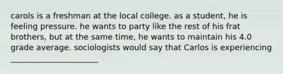 carols is a freshman at the local college. as a student, he is feeling pressure. he wants to party like the rest of his frat brothers, but at the same time, he wants to maintain his 4.0 grade average. sociologists would say that Carlos is experiencing ______________________