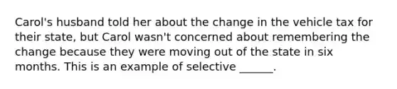 Carol's husband told her about the change in the vehicle tax for their state, but Carol wasn't concerned about remembering the change because they were moving out of the state in six months. This is an example of selective ______.