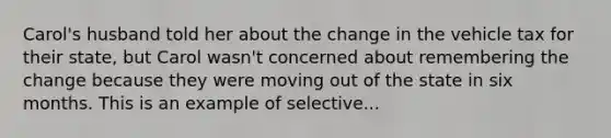 Carol's husband told her about the change in the vehicle tax for their state, but Carol wasn't concerned about remembering the change because they were moving out of the state in six months. This is an example of selective...