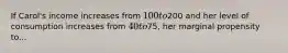 If Carol's income increases from 100 to200 and her level of consumption increases from 40 to75, her marginal propensity to...