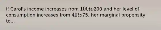 If Carol's income increases from 100 to200 and her level of consumption increases from 40 to75, her marginal propensity to...