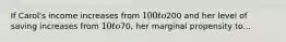 If Carol's income increases from 100 to200 and her level of saving increases from 10 to70, her marginal propensity to...