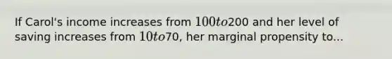 If Carol's income increases from 100 to200 and her level of saving increases from 10 to70, her marginal propensity to...