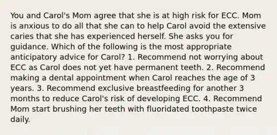 You and Carol's Mom agree that she is at high risk for ECC. Mom is anxious to do all that she can to help Carol avoid the extensive caries that she has experienced herself. She asks you for guidance. Which of the following is the most appropriate anticipatory advice for Carol? 1. Recommend not worrying about ECC as Carol does not yet have permanent teeth. 2. Recommend making a dental appointment when Carol reaches the age of 3 years. 3. Recommend exclusive breastfeeding for another 3 months to reduce Carol's risk of developing ECC. 4. Recommend Mom start brushing her teeth with fluoridated toothpaste twice daily.