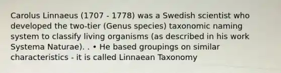 Carolus Linnaeus (1707 - 1778) was a Swedish scientist who developed the two-tier (Genus species) taxonomic naming system to classify living organisms (as described in his work Systema Naturae). . • He based groupings on similar characteristics - it is called Linnaean Taxonomy