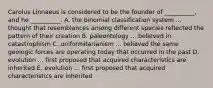 Carolus Linnaeus is considered to be the founder of __________, and he __________. A. the binomial classification system ... thought that resemblances among different species reflected the pattern of their creation B. paleontology ... believed in catastrophism C. uniformitarianism ... believed the same geologic forces are operating today that occurred in the past D. evolution ... first proposed that acquired characteristics are inherited E. evolution ... first proposed that acquired characteristics are inherited