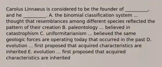 Carolus Linnaeus is considered to be the founder of __________, and he __________. A. the binomial classification system ... thought that resemblances among different species reflected the pattern of their creation B. paleontology ... believed in catastrophism C. uniformitarianism ... believed the same geologic forces are operating today that occurred in the past D. evolution ... first proposed that acquired characteristics are inherited E. evolution ... first proposed that acquired characteristics are inherited